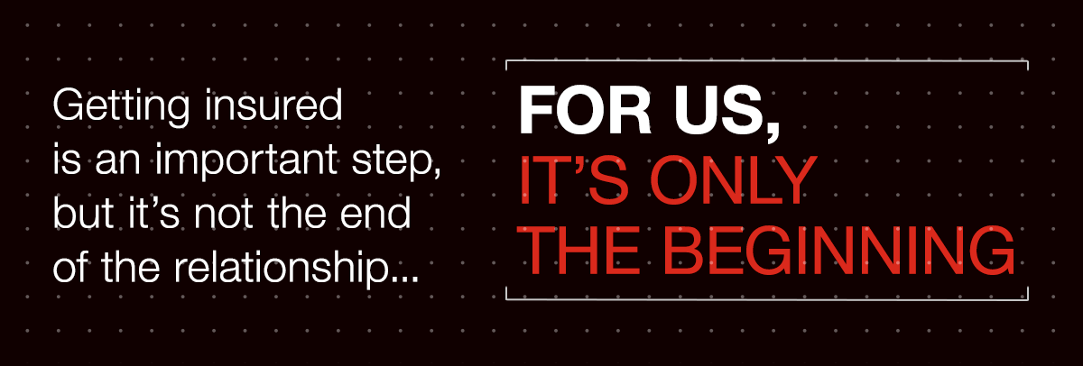 Getting insured is an important step, but it's not the end of the relationship... FOR US, IT'S ONLY THE BEGINNING