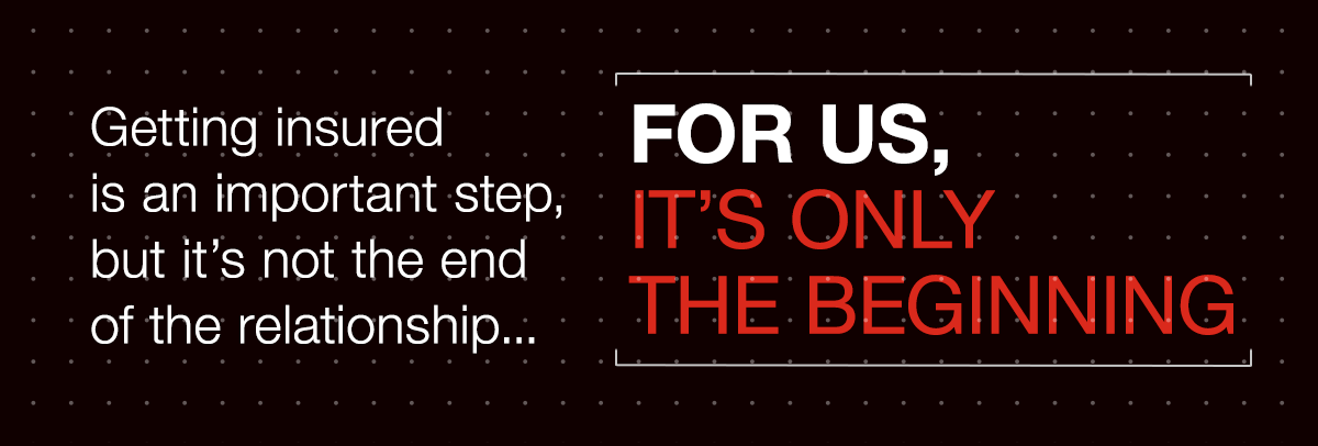 Getting insured is an important step, but it's not the end of the relationship... FOR US, IT'S ONLY THE BEGINNING